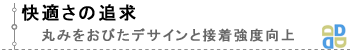 快適さの追求。丸みをおびたデサインと接着強度向上