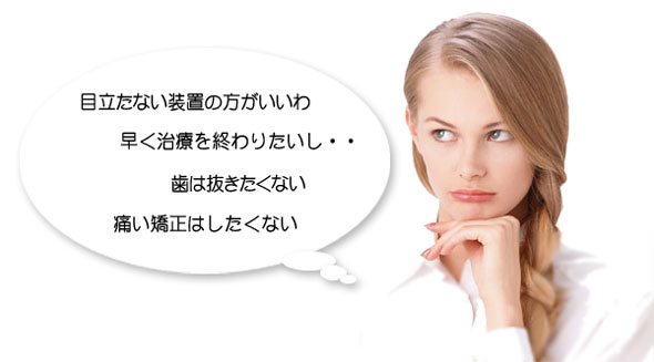 矯正歯科治療を受けようとする患者様は「目立たない装置の方がいいわ。早く治療を終わりたいし・・・、歯は抜きたくない、痛い矯正はしたくない」と考えます。